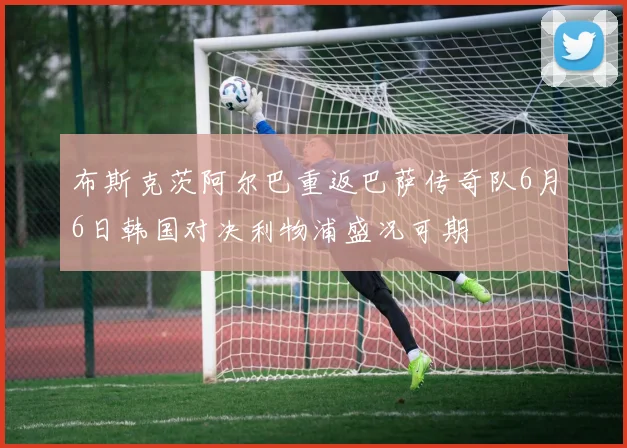 布斯克茨阿尔巴重返巴萨传奇队6月6日韩国对决利物浦盛况可期