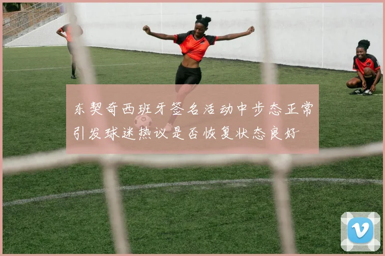 东契奇西班牙签名活动中步态正常引发球迷热议是否恢复状态良好