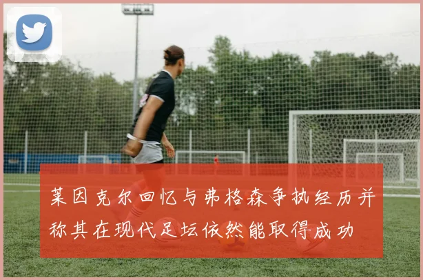 莱因克尔回忆与弗格森争执经历并称其在现代足坛依然能取得成功