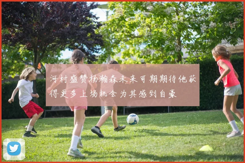 河村盛赞杨瀚森未来可期期待他获得更多上场机会为其感到自豪