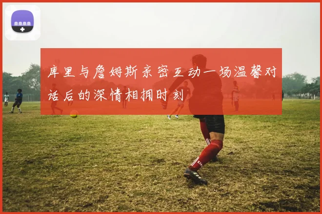 库里与詹姆斯亲密互动一场温馨对话后的深情相拥时刻
