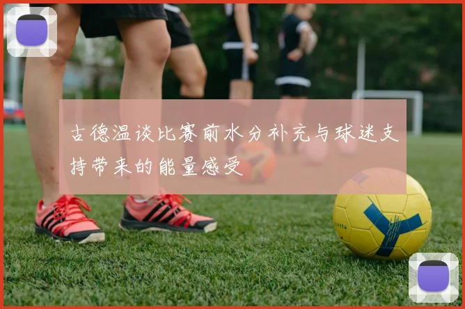 古德温谈比赛前水分补充与球迷支持带来的能量感受