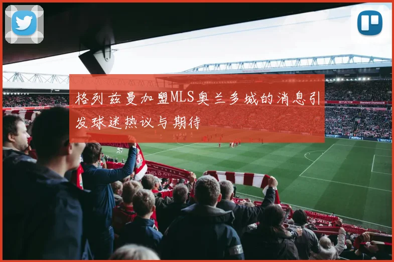 格列兹曼加盟MLS奥兰多城的消息引发球迷热议与期待