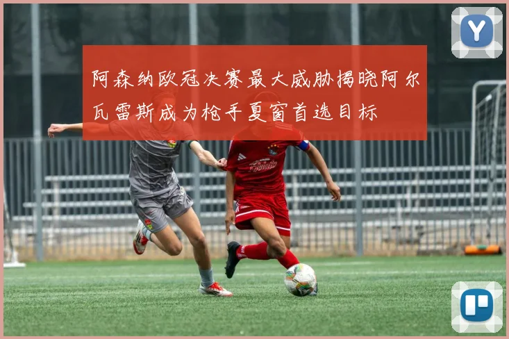 阿森纳欧冠决赛最大威胁揭晓阿尔瓦雷斯成为枪手夏窗首选目标